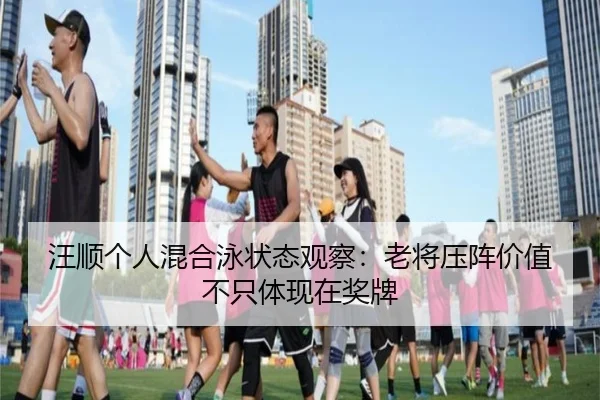 汪顺个人混合泳状态观察：老将压阵价值不只体现在奖牌